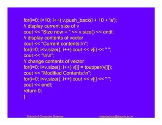 for(i=0; i<10; i++) v.push_back(i + 10 + 'a');
// display current size of v
cout << "Size now = " << v.size() << endl;
// display contents of vector
cout << "Current contents:n";
for(i=0; i<v.size(); i++) cout << v[i] << " ";
cout << "nn";
// change contents of vector
for(i=0; i<v.size(); i++) v[i] = toupper(v[i]);
cout << "Modified Contents:n";
for(i=0; i<v.size(); i++) cout << v[i] << " ";
cout << endl;
return 0;
}


 School of Computer Science           sdandel.scs@dauniv.ac.in
 