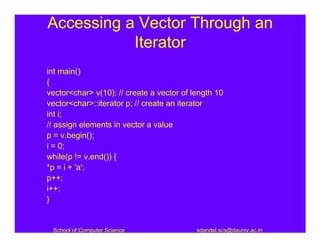 Accessing a Vector Through an
           Iterator
int main()
{
vector<char> v(10); // create a vector of length 10
vector<char>::iterator p; // create an iterator
int i;
// assign elements in vector a value
p = v.begin();
i = 0;
while(p != v.end()) {
*p = i + 'a';
p++;
i++;
}


 School of Computer Science                sdandel.scs@dauniv.ac.in
 