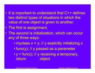 • It is important to understand that C++ defines
  two distinct types of situations in which the
  value of one object is given to another.
• The first is assignment.
• The second is initialization, which can occur
  any of three ways:
       • myclass x = y; // y explicitly initializing x
       • func(y); // y passed as a parameter
       • y = func(); // y receiving a temporary,
         return          object

       School of Computer Science   sdandel.scs@dauniv.ac.in
 
