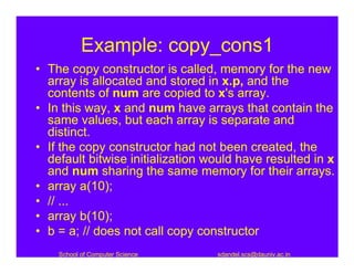 Example: copy_cons1
• The copy constructor is called, memory for the new
  array is allocated and stored in x.p, and the
  contents of num are copied to x's array.
• In this way, x and num have arrays that contain the
  same values, but each array is separate and
  distinct.
• If the copy constructor had not been created, the
  default bitwise initialization would have resulted in x
  and num sharing the same memory for their arrays.
• array a(10);
• // ...
• array b(10);
• b = a; // does not call copy constructor
    School of Computer Science    sdandel.scs@dauniv.ac.in
 