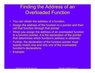 Finding the Address of an
            Overloaded Function
• You can obtain the address of a function.
• Assign the address of the function to a pointer and then
  call that function through that pointer
• When you assign the address of an overloaded function
  to a function pointer, it is the declaration of the pointer
  that determines which function's address is obtained.
• Further, the declaration of the function pointer must
  exactly match one and only one of the overloaded
  function's declarations.
• Example:




     School of Computer Science         sdandel.scs@dauniv.ac.in
 