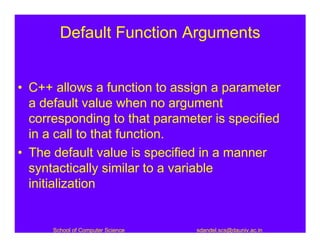 Default Function Arguments


• C++ allows a function to assign a parameter
  a default value when no argument
  corresponding to that parameter is specified
  in a call to that function.
• The default value is specified in a manner
  syntactically similar to a variable
  initialization


      School of Computer Science   sdandel.scs@dauniv.ac.in
 