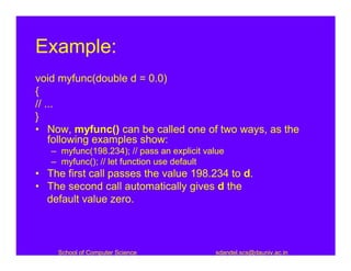 Example:
void myfunc(double d = 0.0)
{
// ...
}
• Now, myfunc() can be called one of two ways, as the
    following examples show:
   – myfunc(198.234); // pass an explicit value
   – myfunc(); // let function use default
• The first call passes the value 198.234 to d.
• The second call automatically gives d the
  default value zero.



    School of Computer Science              sdandel.scs@dauniv.ac.in
 