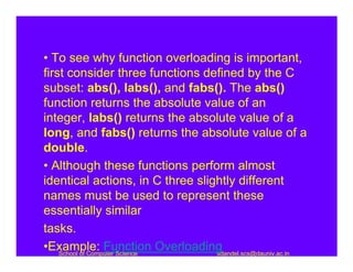 • To see why function overloading is important,
first consider three functions defined by the C
subset: abs(), labs(), and fabs(). The abs()
function returns the absolute value of an
integer, labs() returns the absolute value of a
long, and fabs() returns the absolute value of a
double.
• Although these functions perform almost
identical actions, in C three slightly different
names must be used to represent these
essentially similar
tasks.
•Example: Function Overloading
    School of Computer Science    sdandel.scs@dauniv.ac.in
 