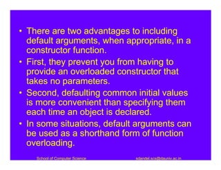 • There are two advantages to including
  default arguments, when appropriate, in a
  constructor function.
• First, they prevent you from having to
  provide an overloaded constructor that
  takes no parameters.
• Second, defaulting common initial values
  is more convenient than specifying them
  each time an object is declared.
• In some situations, default arguments can
  be used as a shorthand form of function
  overloading.
    School of Computer Science   sdandel.scs@dauniv.ac.in
 