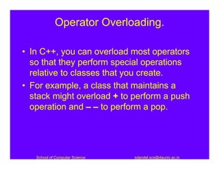 Operator Overloading.

• In C++, you can overload most operators
  so that they perform special operations
  relative to classes that you create.
• For example, a class that maintains a
  stack might overload + to perform a push
  operation and – – to perform a pop.




   School of Computer Science   sdandel.scs@dauniv.ac.in
 