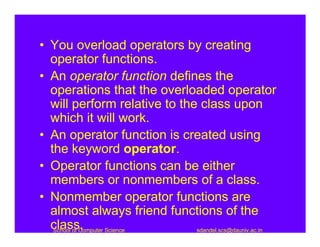 • You overload operators by creating
  operator functions.
• An operator function defines the
  operations that the overloaded operator
  will perform relative to the class upon
  which it will work.
• An operator function is created using
  the keyword operator.
• Operator functions can be either
  members or nonmembers of a class.
• Nonmember operator functions are
  almost always friend functions of the
  class,
   School of Computer Science sdandel.scs@dauniv.ac.in
 