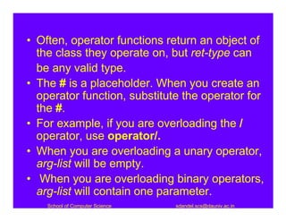 • Often, operator functions return an object of
  the class they operate on, but ret-type can
  be any valid type.
• The # is a placeholder. When you create an
  operator function, substitute the operator for
  the #.
• For example, if you are overloading the /
  operator, use operator/.
• When you are overloading a unary operator,
  arg-list will be empty.
• When you are overloading binary operators,
  arg-list will contain one parameter.
    School of Computer Science   sdandel.scs@dauniv.ac.in
 