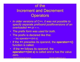 of the
      Increment and Decrement
             Operators
• In older versions of C++, it was not possible to
  specify separate prefixand postfixversions of an
  overloaded ++ or – –.
• The prefix form was used for both.
• The posfix is declared like this:
  – loc operator++(int x);
• If the ++ precedes its operand, the operator++()
  function is called.
• If the ++ follows its operand, the
  operator++(int x) is called and x has the value
  zero.
  School of Computer Science   sdandel.scs@dauniv.ac.in
 
