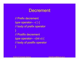 Decrement
  // Prefix decrement
  type operator– –( ) {
  // body of prefix operator
  }
  // Postfix decrement
  type operator– –(int x) {
  // body of postfix operator
  }


School of Computer Science      sdandel.scs@dauniv.ac.in
 