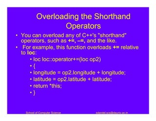 Overloading the Shorthand
                  Operators
• You can overload any of C++'s "shorthand"
  operators, such as +=, –=, and the like.
• For example, this function overloads += relative
  to loc:
      • loc loc::operator+=(loc op2)
      •{
      • longitude = op2.longitude + longitude;
      • latitude = op2.latitude + latitude;
      • return *this;
      •}


    School of Computer Science   sdandel.scs@dauniv.ac.in
 