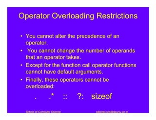 Operator Overloading Restrictions

• You cannot alter the precedence of an
  operator.
• You cannot change the number of operands
  that an operator takes.
• Except for the function call operator functions
  cannot have default arguments.
• Finally, these operators cannot be
  overloaded:
        .          .*          ::   ?: sizeof
  School of Computer Science            sdandel.scs@dauniv.ac.in
 