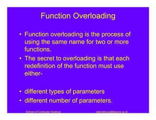 Function Overloading

• Function overloading is the process of
  using the same name for two or more
  functions.
• The secret to overloading is that each
  redefinition of the function must use
  either-

• different types of parameters
• different number of parameters.
  School of Computer Science   sdandel.scs@dauniv.ac.in
 