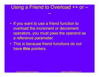 Using a Friend to Overload ++ or –
                 –
• If you want to use a friend function to
  overload the increment or decrement
  operators, you must pass the operand as
  a reference parameter.
• This is because friend functions do not
  have this pointers.




   School of Computer Science   sdandel.scs@dauniv.ac.in
 