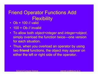 Friend Operator Functions Add
          Flexibility
• Ob + 100 // valid
• 100 + Ob // invalid
• To allow both object+integer and integer+object,
  simply overload the function twice—one version
  for each situation.
• Thus, when you overload an operator by using
  two friend functions, the object may appear on
  either the left or right side of the operator.



    School of Computer Science   sdandel.scs@dauniv.ac.in
 