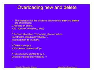 Overloading new and delete

• The skeletons for the functions that overload new and delete
    are shown here:
// Allocate an object.
void *operator new(size_t size)
{
/* Perform allocation. Throw bad_alloc on failure.
Constructor called automatically. */
return pointer_to_memory;
}
// Delete an object.
void operator delete(void *p)
{
/* Free memory pointed to by p.
Destructor called automatically. */
}


   School of Computer Science             sdandel.scs@dauniv.ac.in
 