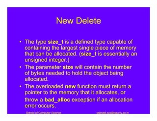 New Delete

• The type size_t is a defined type capable of
  containing the largest single piece of memory
  that can be allocated. (size_t is essentially an
  unsigned integer.)
• The parameter size will contain the number
  of bytes needed to hold the object being
  allocated.
• The overloaded new function must return a
  pointer to the memory that it allocates, or
  throw a bad_alloc exception if an allocation
  error occurs.
  School of Computer Science    sdandel.scs@dauniv.ac.in
 