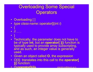 Overloading Some Special
             Operators
• Overloading [ ]
• type class-name::operator[](int i)
• {
• // . . .
• }
• Technically, the parameter does not have to
  be of type int, but an operator[ ]() function is
  typically used to provide array subscripting,
  and as such, an integer value is generally
  used.
• Given an object called O, the expression
• O[3] translates into this call to the operator[
  ]() function:
• O.operator[](3)
    School of Computer Science     sdandel.scs@dauniv.ac.in
 