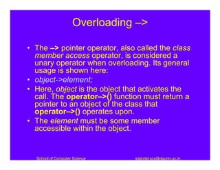 Overloading –>

• The –> pointer operator, also called the class
  member access operator, is considered a
  unary operator when overloading. Its general
  usage is shown here:
• object->element;
• Here, object is the object that activates the
  call. The operator–>() function must return a
  pointer to an object of the class that
  operator–>() operates upon.
• The element must be some member
  accessible within the object.


  School of Computer Science   sdandel.scs@dauniv.ac.in
 