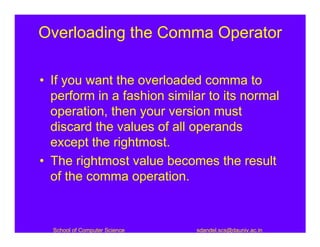 Overloading the Comma Operator

• If you want the overloaded comma to
  perform in a fashion similar to its normal
  operation, then your version must
  discard the values of all operands
  except the rightmost.
• The rightmost value becomes the result
  of the comma operation.


  School of Computer Science   sdandel.scs@dauniv.ac.in
 