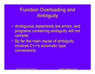 Function Overloading and
              Ambiguity

• Ambiguous statements are errors, and
  programs containing ambiguity will not
  compile.
• By far the main cause of ambiguity
  involves C++'s automatic type
  conversions.



  School of Computer Science   sdandel.scs@dauniv.ac.in
 