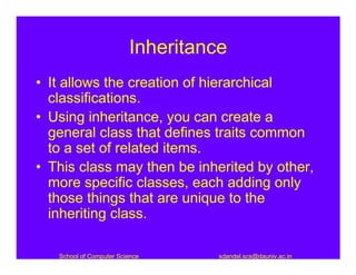 Inheritance
• It allows the creation of hierarchical
  classifications.
• Using inheritance, you can create a
  general class that defines traits common
  to a set of related items.
• This class may then be inherited by other,
  more specific classes, each adding only
  those things that are unique to the
  inheriting class.

   School of Computer Science      sdandel.scs@dauniv.ac.in
 