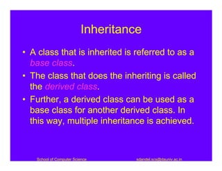 Inheritance
• A class that is inherited is referred to as a
  base class.
• The class that does the inheriting is called
  the derived class.
• Further, a derived class can be used as a
  base class for another derived class. In
  this way, multiple inheritance is achieved.



   School of Computer Science      sdandel.scs@dauniv.ac.in
 