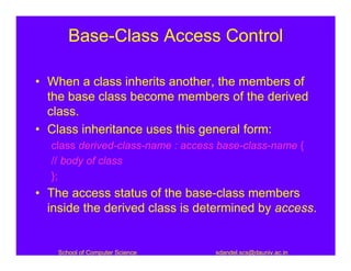 Base-Class Access Control

• When a class inherits another, the members of
  the base class become members of the derived
  class.
• Class inheritance uses this general form:
  class derived-class-name : access base-class-name {
  // body of class
  };
• The access status of the base-class members
  inside the derived class is determined by access.


    School of Computer Science     sdandel.scs@dauniv.ac.in
 