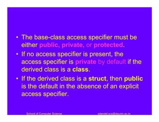 • The base-class access specifier must be
  either public, private, or protected.
• If no access specifier is present, the
  access specifier is private by default if the
  derived class is a class.
• If the derived class is a struct, then public
  is the default in the absence of an explicit
  access specifier.

   School of Computer Science   sdandel.scs@dauniv.ac.in
 