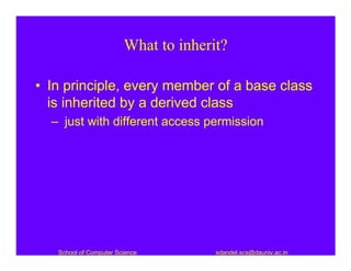 What to inherit?

• In principle, every member of a base class
  is inherited by a derived class
  – just with different access permission




   School of Computer Science         sdandel.scs@dauniv.ac.in
 