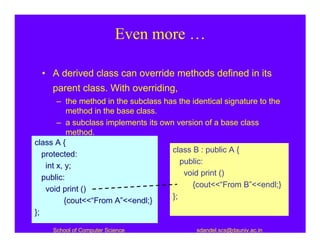 Even more …

  • A derived class can override methods defined in its
     parent class. With overriding,
        – the method in the subclass has the identical signature to the
            method in the base class.
        – a subclass implements its own version of a base class
            method.
class A {
                                       class B : public A {
   protected:
                                          public:
    int x, y;
                                           void print ()
   public:
                                             {cout<<“From B”<<endl;}
    void print ()
                                       };
           {cout<<“From A”<<endl;}
};

     School of Computer Science               sdandel.scs@dauniv.ac.in
 