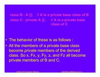 class B : A {}; // A is a private base class of B
  class C : private A {};   // A is a private base
                            class of C



• The behavior of these is as follows :
• All the members of a private base class
  become private members of the derived
  class. So x, Fx, y, Fy, z, and Fz all become
  private members of B and C.

      School of Computer Science   sdandel.scs@dauniv.ac.in
 