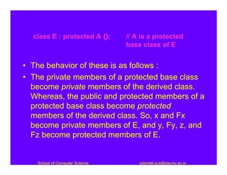 class E : protected A {};     // A is a protected
                                base class of E


• The behavior of these is as follows :
• The private members of a protected base class
  become private members of the derived class.
  Whereas, the public and protected members of a
  protected base class become protected
  members of the derived class. So, x and Fx
  become private members of E, and y, Fy, z, and
  Fz become protected members of E.


   School of Computer Science       sdandel.scs@dauniv.ac.in
 