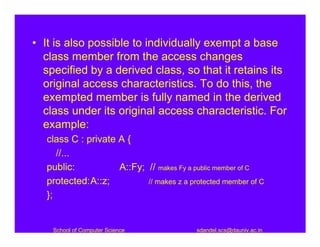 • It is also possible to individually exempt a base
  class member from the access changes
  specified by a derived class, so that it retains its
  original access characteristics. To do this, the
  exempted member is fully named in the derived
  class under its original access characteristic. For
  example:
   class C : private A {
      //...
   public:           A::Fy; // makes Fy a public member of C
   protected:A::z;          // makes z a protected member of C
   };


    School of Computer Science             sdandel.scs@dauniv.ac.in
 