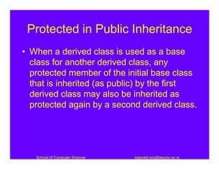 Protected in Public Inheritance
• When a derived class is used as a base
  class for another derived class, any
  protected member of the initial base class
  that is inherited (as public) by the first
  derived class may also be inherited as
  protected again by a second derived class.




   School of Computer Science   sdandel.scs@dauniv.ac.in
 
