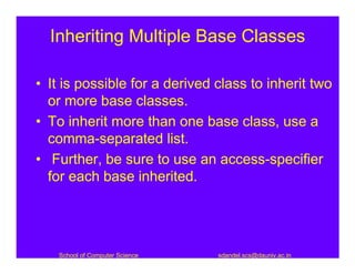 Inheriting Multiple Base Classes

• It is possible for a derived class to inherit two
  or more base classes.
• To inherit more than one base class, use a
  comma-separated list.
• Further, be sure to use an access-specifier
  for each base inherited.




   School of Computer Science   sdandel.scs@dauniv.ac.in
 