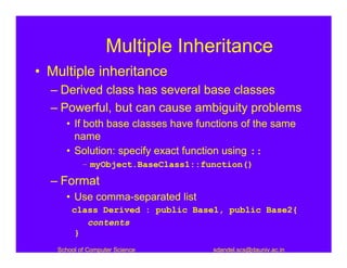 Multiple Inheritance
• Multiple inheritance
  – Derived class has several base classes
  – Powerful, but can cause ambiguity problems
     • If both base classes have functions of the same
       name
     • Solution: specify exact function using ::
           – myObject.BaseClass1::function()

  – Format
     • Use comma-separated list
       class Derived : public Base1, public Base2{
          contents
        }
   School of Computer Science       sdandel.scs@dauniv.ac.in
 