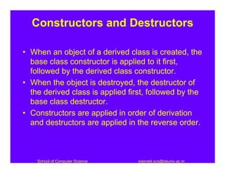 Constructors and Destructors

• When an object of a derived class is created, the
  base class constructor is applied to it first,
  followed by the derived class constructor.
• When the object is destroyed, the destructor of
  the derived class is applied first, followed by the
  base class destructor.
• Constructors are applied in order of derivation
  and destructors are applied in the reverse order.



    School of Computer Science    sdandel.scs@dauniv.ac.in
 