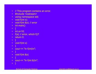 •   // This program contains an error.
•   #include <iostream>
•   using namespace std;
•   void f(int x);
•   void f(int &x); // error
•   int main()
•   {
•   int a=10;
•   f(a); // error, which f()?
•   return 0;
•   }
•   void f(int x)
•   {
•   cout << "In f(int)n";
•   }
•   void f(int &x)
•   {
•   cout << "In f(int &)n";
•   }

    School of Computer Science           sdandel.scs@dauniv.ac.in
 