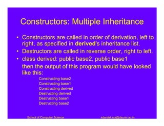 Constructors: Multiple Inheritance
• Constructors are called in order of derivation, left to
  right, as specified in derived's inheritance list.
• Destructors are called in reverse order, right to left.
• class derived: public base2, public base1
  then the output of this program would have looked
  like this:
            Constructing base2
            Constructing base1
            Constructing derived
            Destructing derived
            Destructing base1
            Destructing base2


    School of Computer Science     sdandel.scs@dauniv.ac.in
 