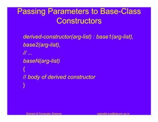 Passing Parameters to Base-Class
          Constructors
 derived-constructor(arg-list) : base1(arg-list),
 base2(arg-list),
 // ...
 baseN(arg-list)
 {
 // body of derived constructor
 }



  School of Computer Science     sdandel.scs@dauniv.ac.in
 