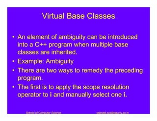 Virtual Base Classes

• An element of ambiguity can be introduced
  into a C++ program when multiple base
  classes are inherited.
• Example: Ambiguity
• There are two ways to remedy the preceding
  program.
• The first is to apply the scope resolution
  operator to i and manually select one i.

    School of Computer Science   sdandel.scs@dauniv.ac.in
 