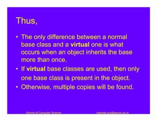 Thus,
• The only difference between a normal
  base class and a virtual one is what
  occurs when an object inherits the base
  more than once.
• If virtual base classes are used, then only
  one base class is present in the object.
• Otherwise, multiple copies will be found.


   School of Computer Science   sdandel.scs@dauniv.ac.in
 
