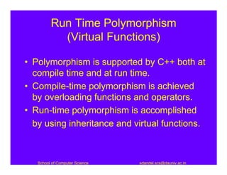 Run Time Polymorphism
           (Virtual Functions)

• Polymorphism is supported by C++ both at
  compile time and at run time.
• Compile-time polymorphism is achieved
  by overloading functions and operators.
• Run-time polymorphism is accomplished
  by using inheritance and virtual functions.



   School of Computer Science   sdandel.scs@dauniv.ac.in
 