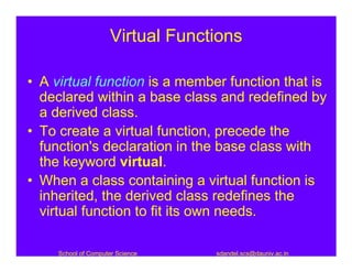 Virtual Functions

• A virtual function is a member function that is
  declared within a base class and redefined by
  a derived class.
• To create a virtual function, precede the
  function's declaration in the base class with
  the keyword virtual.
• When a class containing a virtual function is
  inherited, the derived class redefines the
  virtual function to fit its own needs.

     School of Computer Science    sdandel.scs@dauniv.ac.in
 