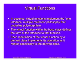 Virtual Functions

• In essence, virtual functions implement the "one
  interface, multiple methods" philosophy that
  underlies polymorphism.
• The virtual function within the base class defines
  the form of the interface to that function.
• Each redefinition of the virtual function by a
  derived class implements its operation as it
  relates specifically to the derived class.



    School of Computer Science    sdandel.scs@dauniv.ac.in
 
