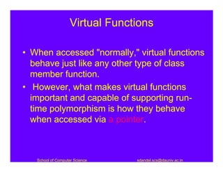 Virtual Functions

• When accessed "normally," virtual functions
  behave just like any other type of class
  member function.
• However, what makes virtual functions
  important and capable of supporting run-
  time polymorphism is how they behave
  when accessed via a pointer.



   School of Computer Science    sdandel.scs@dauniv.ac.in
 