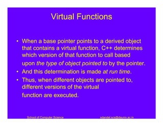 Virtual Functions

• When a base pointer points to a derived object
  that contains a virtual function, C++ determines
  which version of that function to call based
  upon the type of object pointed to by the pointer.
• And this determination is made at run time.
• Thus, when different objects are pointed to,
  different versions of the virtual
  function are executed.


    School of Computer Science    sdandel.scs@dauniv.ac.in
 