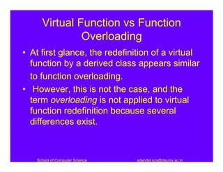 Virtual Function vs Function
              Overloading
• At first glance, the redefinition of a virtual
  function by a derived class appears similar
  to function overloading.
• However, this is not the case, and the
  term overloading is not applied to virtual
  function redefinition because several
  differences exist.



   School of Computer Science   sdandel.scs@dauniv.ac.in
 