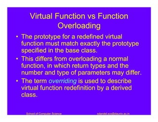 Virtual Function vs Function
              Overloading
• The prototype for a redefined virtual
  function must match exactly the prototype
  specified in the base class.
• This differs from overloading a normal
  function, in which return types and the
  number and type of parameters may differ.
• The term overriding is used to describe
  virtual function redefinition by a derived
  class.

   School of Computer Science   sdandel.scs@dauniv.ac.in
 